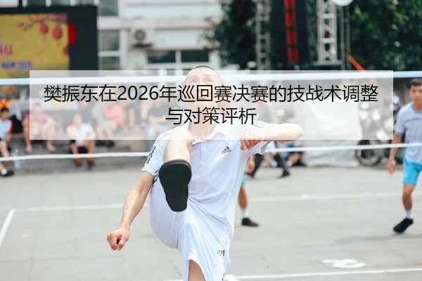 樊振东在2026年巡回赛决赛的技战术调整与对策评析