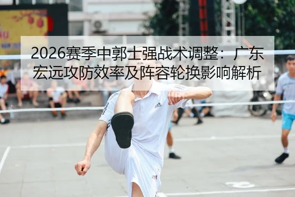 2026赛季中郭士强战术调整：广东宏远攻防效率及阵容轮换影响解析